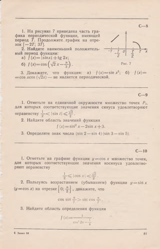 С — 8
1. На рисунке 7 приведена часть гра­
фика периодической функции, имеющей
период Т. Продолжите график на отре­
зок [—2Г; 3Т].
2. Найдите наименьший положитель­
ный период функции:
а ) / (х) = Isinxl + tg 2х;
б) f (x) = cos(^j2 х — .
/1 1 Л ,
-т т 0
2
Т Т х
2
Рис. 7
3. Докажите,
= COS XCOS (■>/2х ) -
что функция: а) / (x) = sin х2; б) f (х) =
■не является периодической.
С—9
1. Отметьте на единичной окружности множество точек Р>,
для которых соответствующие значения синуса удовлетворяют
1 /о
неравенству у - < Isin /| •
2. Найдите область значений функции
f (х) = sin2х —2sin л:+ 3.
3. Определите знак числа (sin 2 —sin 4) (sin 3 —sin 5).
С—10
1. Отметьте на графике функции у = cos х множество точек,
для которых соответствующие значения косинуса удовлетво­
ряют неравенству
Icos х | .
2. Пользуясь возрастанием (убыванием) функции y = sirix
{у — cos х) на отрезке J^O; -p-J , докажите, что
cos sin у - > sin cos ~ .
3. Найдите область определения функции
/ W = ----- 1— г -
cos22 х —
4
4 Заказ 68 81
 