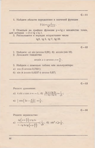 С—11
1. Найдите области определения и значений функции
f W = t F T + 7 -
2. Отметьте на графике функции y = t g x множество точек,
для которых —2 < t g x ^ l .
3. Расположите в порядке возрастания числа
tg2, tg 5, tg 7, tg 10.
С—12
1. Найдите: a) sin (arccos 0,28); 6) arcsin (sin 10).
2. Докажите тождество
arcsin x + arccos x = y - .
3. Найдите с помощью таблиц или калькулятора:
a) cos (5 arccos 0,7321);
б) sin (4 arcsin 0,0237 + arccos 0,67).
С—13
Решите уравнение:
 л ■ < х + 1в2х 1
а) 4 sin х cos x = — 1; б) , ' г о" = ~ т i1— tg х tg 2* ф
в) | COS(зх | = ± - .
С -1 4
Решите неравенство:
tg(* + -f-)+ tg 2*
а) — ^ ----------г - С — ; б ) sin2x > — .
l - t g 2.rtg (* + y ) V3
82
 