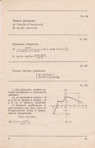 С—15
Решите уравнение:
а) 3 sin 2л:+ 7 cos 2х = 0;
б) cos 2х —sin х = 0.
С—16
Докажите тождество:
v sin 2т . п
а) , — = sin у, если ( Х у - с - —
-Д + sin 2v + V ' —sin 2v 4
6, t g 4 a - t g 2 « = a ^ .
С—17
Решите систему уравнений
f tg х tg 2г/== 1,
I sin 2 x — -yj2>cos 2</„
1 Для функции, график ко­
торой изображен на рисунке 8,
укажите:
а) ее значение в точках — 2
и 3; б) ее предел в точках — 2
и 3; в) ее область значений.
2. Укажите наибольшее б,
при котором для всех хФ Ъ из
б-окрестности точки 3 выпол­
няется неравенство
I/ (х)—4| < 0,1,
где / ( * ) = —
л Д П - 2
С—18
4* 83
 