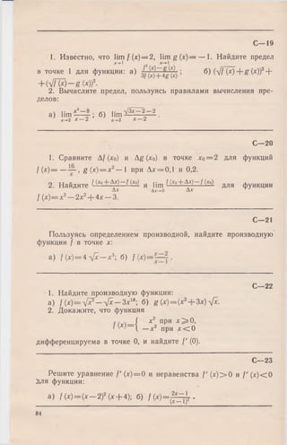 1. Известно, что lim / (лг)==2, lim g (x )= — 1. Найдите предел
х-+1 2 Х-*-1
в точке 1 для функции: a) I ; б) (л/Цх) + g ( x ))2+
+ Ы Ш ~ ё ( х ) ) 2.
2. Вычислите предел, пользуясь правилами вычисления пре­
делов:
ч .. х 3— 8 -JZx —2 —2
а ) hl? - r - 9-; б) lim ^—_—г— .x-»2 X— 2 х->-2 х —2
С—19
С—20
1. Сравните А/(х0) и Ag (х0) в точке х0= 2 для функций
f (х)= — , g (х) = х2— 1 при Ах = 0,1 и 0,2.
2. Найдите I (x ° + b x ) — f ( х о) и i j m f (*о + А х ) — / (*о ) д л я ф у Н К Ц И И
Ах Дх-ч-о Ах
/ (х )= х 3— 2х 2+ 4х — 3.
С—21
Пользуясь определением производной, найдите производную
функции } в точке х:
a) / (х) = 4 л[х —х3; б) f (х) = ~ .
С—22
1. Найдите производную функции:
а) 1(х)=л[хГ— л[х — Ъххь б) g (х) = (х2+ Зх)Ух.
2. Докажите, что функция
С, S ( х2 при Х ^О ,
/(* )= { - X 2 при х < 0
дифференцируема в точке 0, и найдите f' (0).
С—23
Решите уравнение /' (х) = 0 и неравенства f' (х )> 0 и /' (х)< 0
Для функции:
а) /(х ) = (х - 2 ) 2(х + 4); б) f ( х ) = ^ ± .
84
 