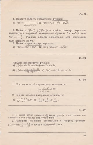 С - 24
1. Найдите область определения функции:
а) f ( x) = ; б) f (x)=-Jx— -yjx— 2-Jx .
2. Найдите f (f (x)), f (f (f (x))) и вообще сложную функцию,
являющуюся п-кратной композицией функции f с собой, если
f(x)— l — Укажите область определения этой композиции
(для каждого n£N).
3. Найдите производную функции:
a) f(x) = -JЗ Р Я -2? —Т2; б) f (х)—(х3— x^fxf.
С—25
Найдите производную функции:
а) / (x) = sin 2х cos Зл' + cos 2х sin За';
б) f W = , tf >в) / (*) = siri3 2x + cos3 2х.1+tg Xtg (X—1) » ' ' ' '
С—26
1. При каких а > 0 справедливо неравенство
г2 п2
lim ' а < 3 2 ?
*-*-<>Ух—Уа
2. Решите методом интервалов неравенство:
а) "47 3*Ч ,2< 0; б) 1 + 2 < 3 •
6х2- х - 1 ^ ' х + 2 1х+ 3 х+ 4
С—27
1. В какой точке графика функции у= л[х касательная на­
клонена к оси абсцисс под углом 60°?
2. Напишите уравнение касательной к графику функции
f (х) = cos ----в точке с абсциссой х — л.
85
 