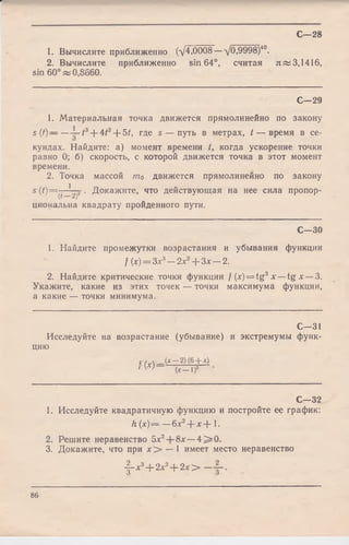 С—28
1. Вычислите приближенно (д/4,0008— д/0,9998)40.
2. Вычислите приближенно sin 64°, считая я » 3,1416,
sin 60° ж 0,8660.
С— 29
1. Материальная точка движется прямолинейно по закону
s (t) — — ^-t3-j-4i2~l-5f, где s — путь в метрах, t — время в се-
кундах. Найдите: а) момент времени /, когда ускорение точки
равно 0; б) скорость, с которой движется точка в этот момент
времени.
2. Точка массой то движется прямолинейно по закону
s(t)— 1 2 . Докажите, что действующая на нее сила пропор-
(г 2)
циональна квадрату пройденного пути.
С— 30
1. Найдите промежутки возрастания и убывания функции
f(x) = Зх3- 2 х 2+ З х - 2 .
2. Найдите критические точки функции / (x) = tg3 х — tg х — 3.
Укажите, какие из этих точек — точки максимума функции,
а какие — точки минимума.
С— 31
Исследуйте на возрастание (убывание) и экстремумы функ­
цию
с /,д (*—2)(6+ х)
' W ( x - l f
С— 32
1. Исследуйте квадратичную функцию и постройте ее график:
h (х) — —6х2+ х + 1.
2. Решите неравенство 5х2+ 8х —4 ^ 0 .
3. Докажите, что при — 1 имеет место неравенство
-f-x3+ 2*2+ 2* >
86
 