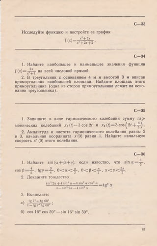 С—33
Исследуйте функцию и постройте ее график
f(x)= х2+2х
1 У 1 х2+ 2х + 2 '
С—34
1. Найдите наибольшее и наименьшее значения функции
2х
f(x ) = - r_— на всей числовой прямой.
2. В треугольник с основанием 4 м и высотой 3 м вписан
прямоугольник наибольшей площади. Найдите площадь этого
прямоугольника (одна из сторон прямоугольника лежит на осно­
вании треугольника).
С -3 5
1. Запишите в виде гармонического колебания сумму гар­
монических колебаний х (t) = 3 cos 2t и Хч {t)= 3 cos ^ 2/ + - ^ .
2. Амплитуда и частота гармонического колебания равны 2
и 3, начальная координата х (0) равна 1. Найдите начальную
скорость х' (0) этого колебания.
С -3 6
3
1. Найдите sin (а + 0 + у), если известно, что s i n a = — ,
cos p = i - , t g y = j ~ , 0 < a < f - , 0 < p < f - , я < 7 < ^ .
2. Докажите тождество
. о о
tg 4 a.
sin2 2 a + 4 sin4 a —4 sin2a cos2 a ,
4 —sin2 2a —4 sin2 a
3. Вычислите:
а ) tg 7° + tg 68° .
’ 1—tg 7° tg 68° ’
б) cos 16° cos 59° —sin 16° sin 59°.
87
 