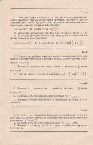 С — 8
1. Пользуясь периодичностью, четностью или нечетностью со­
ответствующей тригонометрической функции, запишите данное
значение так, чтобы аргумент был выражен наименьшим поло­
жительным числом градусов или радиан:
a) cos 177°; б) sin 3521°; в) c tg ^ y -.
2. Упростите выражение sin (2л:+ 4л) —2 sin (* + л) cos (х — л).
3. Запишите (без доказательства), чему равен наименьший по­
ложительный период функции:
a) f(x)= sin Ц- б) f(x) = cos7x; в) f (х) = t g х .
С - 9
1. Отметьте на графике функции y — sinx множество точек, для
которых соответствующие значения синуса удовлетворяют урав­
нению sin х = ~ .
О
2. Запишите промежутки возрастания и убывания функции
y = sin — .
3. Найдите область значений функции у = 1—
С—10
1. Запишите промежутки знакопостоянства функции
f ( x ) = cos у -.
2. Найдите область определения функции f (х) = —1— .
COS
3. Запишите точки максимума и минимума функции f (х) =
= cos 5х.
С -1 1
1. Отметьте на единичной окружности множество точек Pt,
для которых соответствующие значения тангенса удовлетворяют
уравнению t g / = —3,5.
2. Найдите область значений функции f(x) = 3 —tg2x.
3. Запишите промежутки возрастания и убывания функции
f{x) = tg4x.
1 . ( X , л 
2 S ( 3 + 1з) '
7
 