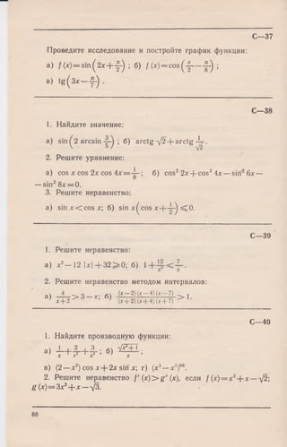 Проведите исследование и постройте график функции:
a) f ( x ) = s in ( 2x + -|-) ; б) /(x) = co s(-|— -£-) ;
в) t g ( 3 x — у -) .
С — 38
1. Найдите значение:
a) sin ( 2 arcsin -f-j ; б) arctg ^2 + a rc tg -4 -
 о / -у/2
2. Решите уравнение:
a) cos х cos 2х cos 4 х б ) cos22х + cos24х —sin26х —
—sin28х = 0.
3. Решите неравенство:
a) s in x < c o s x ; б) sin x^cos х + -|-) =^0.
С— 39
1. Решите неравенство:
а) х2- 1 2 |х |+ 3 2 ^ 0 ; б)
2. Решите неравенство методом интервалов:
at —jr 6t (х ~ 2)(х-4)(х-7) .
' х + 2 > • >(х + 2) (х + 4) (х + 7) '
С—37
1. Найдите производную функции:
a, - L + 4 _+ 4 _; б) Ш 1 ;
X X2 X3 X
С—40
в) (2 —х2) cos х + 2х sin х; г) (х3—х2)66.
2. Решите неравенство f'( x )> g '( x ) , если / (х) = х3+ х —-/2;
g (х) = Зх2+ х — д/3.
88
 