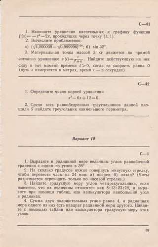 1. Напишите уравнения касательных к графику функции
f (х)= —х2— 2х, проходящих через точку (1; 1).
2. Вычислите приближенно:
a) (V4,000008-VO,999996)100; б) sin 32°.
3. Материальная точка массой 3 кг движется по прямой
согласно уравнению s ( t ) = 2 * . Найдите действующую на нее
силу в тот момент времени С > 0, когда ее скорость равна 0
(путь s измеряется в метрах, время t — в секундах).
С—41
С— 42
1. Определите число корней уравнения
х3—б х + 12 = 0.
2. Среди всех равнобедренных треугольников данной пло­
щади S найдите треугольник наименьшего периметра.
Вариант 10
С—1
1. Выразите в радианной мере величины углов равнобочной
трапеции с одним из углов в 36°.
2. На сколько градусов нужно повернуть минутную стрелку,
чтобы перевести часы на 24 мин: а) вперед, б) назад? (Часы
разрешается переводить только по часовой стрелке.)
3. Найдите градусную меру углов четырехугольника, если
известно, что их величины относятся как 8:13:23:28, и выра­
зите при помощи таблиц или калькулятора наибольший угол
в радианах.
4. Сумма двух положительных углов равна 4, а радианная
мера одного из них есть квадрат радианной меры другого. Найди­
те с помощью таблиц или калькулятора градусную меру этих
углов.
89
 