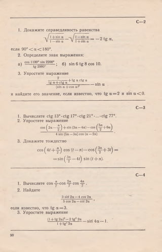 1. Докажите справедливость равенства
- д А + Д Ё д — 2 tg а,
V l - s i n a V 1 + s in a &
если 90° < а < 180°.
2. Определите знак выражения:
 cos 1100° sin 2200° • о ± q ia
t i - 29805 ; б ) 51П 6 t g 8 COS 10.
3. Упростите выражение
•т Д т h tg « ctg a
tg a + ctg a
— S— T S_ sin a
(sin a + cos a)
и найдите его значение, если известно, что t g a = 2 и s i n a < 0.
С—2
С— 3
1. Вычислите ctg 13°-ctg 17°-ctg 21°-...-ctg 77°.
2. Упростите выражение
cos ^ 2 a — ^ + sin (Зя —4a) —cos +
4 sin (5я —3a) cos (a —2я)
3. Докажите тождество
c o s ^ 4 t + y - ) c ° s ( t — л ) — c o s ^ ^ - + 3 ^ =
= s i n ^ - ^ - — 4 sin ( t -j- л).
, г, я 2л 4я
1. Вычислите co s— cos — cos — .
2. Найдите
3 siri 2a —4 cos 2a
5 cos 2a —siri 2a
если известно, что t g a = 3.
3. Упростите выражение
С— 4
( l + t g 2 « ) - 2 t g 2 a _ s i n 4 a _ 1
l + t g J 2a
90
 