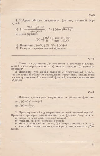 1. Найдите область определения функции, заданной фор­
мулой:
0,5х2~ х + 2 х 3 _________
a) f(x) = — — l — б) f (*)—д/3 Ал[х .
х (4 —л/х— 1)
2. Дана функция
{( ч / 2jc2+ 1 при |* |< 3 ,
IVе)— Зх —7 при  х  ^ 3 .
а) Вычислите /( —3), /(2), /(5), /(* 2+ 4).
б) Начертите график данной функции.
С—5
С— 6
1. Может ли уравнение f (х)— 0 иметь в точности 6 корней,
если / всюду определенная и: а) четная функция; б) нечетная
функция?
2. Докажите, что любая функция с симметричной относи­
тельно точки О областью определения может быть представлена
в виде суммы четной и нечетной функций, причем единственным
образом.
С— 7
1. Найдите промежутки возрастания и убывания функции:
а) f {х) = Зх2—4л:+ 5;
б) ( W = T T ? -
2. Пусть функции / и g возрастают на всей числовой прямой.
Приведите примеры, показывающие, что функция / —g может:
а) возрастать на всей числовой прямой;
б) убывать на всей числовой прямой;
в) быть убывающей на (— оо; 0] и возрастающей на [0; оо);
г) иметь бесконечно много промежутков возрастания и убы­
вания.
91
 