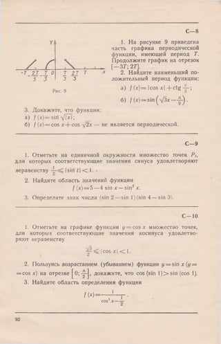 1. На рисунке 9 приведена
часть графика периодической
функции, имеющей период Т.
Продолжите график на отрезок
[ — ЗТ; 2Т].
2. Найдите наименьший по­
ложительный период функции:
а) /( x ) = |c o s x |+ c tg y - ;
б) f(*) = sin(V 3*—f-)-
а) / W = sin д/|х|;
б) / (х) = cos х + cos д/2х — не является периодической.
С - 8
С - 9
1. Отметьте на единичной окружности множество точек Pt,
для которых соответствующие значения синуса удовлетворяют
неравенству -5- ^ Isin t  ■< 1.
2. Найдите область значений функции
/ (х) = 5 —4 sin х —sin2х.
3. Определите знак числа (sin 2 —sin 1) (sin 4 —sin 3).
С—10
1. Отметьте на графике функции у = cos х множество точек,
для которых соответствующие значения косинуса удовлетво­
ряют неравенству
|cos х  < 1.
2. Пользуясь возрастанием (убыванием) функции у = sin х (у =
= cos х) на отрезке ^0; -|-j, докажите, что cos (sin l)> s in (cos 1).
3. Найдите область определения функции
/ М = — — - ■2 *COS^X——
'Т _ 2 Т Т 0
3 3
I 2 J т
J 3
Рис. 9
3. Докажите, что функция:
92
 