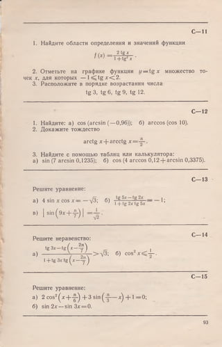 С -11
1. Найдите области определения и значений функции
f(x = 2t,g--L_
' W l+ tg2Jc ‘
2. Отметьте на графике функции y — t g x множество то­
чек я, для которых — l < t g x < 2.
3. Расположите в порядке возрастания числа
tg 3, tg 6, tg 9, tg 12.
С—12
1. Найдите: a) cos (arcsin (—0,96)); 6) arccos (cos 10).
2. Докажите тождество
arctg x + arcctg x = .
3. Найдите с помощью таблиц или калькулятора:
a) sin (7 arcsin 0,1235); б) cos (4 arccos 0,12 + arcsin 0,3375).
С -1 3
Решите уравнение:
а) 4 sin хcos хД; 6) , f ig i,f g6x П
в) |s i n ( 9 * + f ) | = Х .
Решите неравенство:
tg Зх tg(x -j*) ,
3) ------------- -7----t 4 - > V 3 ; б) cos — .
l + tg 3 * tg (* -9 )
С—14
С—15
Решите уравнение:
а) 2 cos2^ x + y ^ + 3 sin^-|— ^ + 1 = 0 ;
б) sin 2х — sin 3дг= 0.
93
 