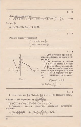 С—16
Докажите тождествен________
а) -Jtg х + sin х -{--ytg л:—-sin л:—2-/tg x cos ^ если
0 < x < f ;
б) tg 2p —2 tg p = tg2 p tg 2p.
C— 17
Решите систему уравнений
( COS X sin у =Y~,
1 sin 2 x = —sin 2y.
C— 18
1. Для функции, график ко­
торой изображен на рисунке 10,
укажите:
а) ее значение в точках
— 1 и 2; б) ее предел в точках
— 1 и 2; в) ее область значений.
2. Укажите наибольшее зна­
чение б, при котором для всех
х ф —4, из б-окрестности точ­
ки —4 выполняется неравен­
ство
If (*)— -2| < 0 ,2 ,
х + 4
где / (х)--
~фс+Ъ—1
С—19
1. Известно, что lim f(x) = 3, lim g (x ) = —2. Найдите предел
х -*-2 х-+-2
f (О“I- (О
в точке 2 для функции: a) 4f {x)+ 3g {-j <
б) ы т + v - & (х)? + ( v T w - V — § (х))2-
2. Вычислите предел, пользуясь правилами вычисления
пределов:
а) Нт ^ Т — Т9= б> lim ( - 7^ ------2х2) 'х^ з х + х — 12 х —* —з  -/хф 7 —2 /
94
 