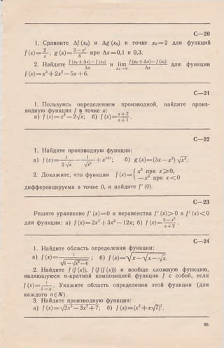 1. Сравните Af (х0) и Ag (х0) в точке х0= 2 для функций
g ( x ) = ^ Y L- при Ал:=0,1 и 0,3.
2. Найдите ^(*о+A*)—f (х0) и цт f (x0+ Ax)—f (х0) я ф у Н К Ц И И
Д * & х-»о Д *
/ (*)=л:3+ 2;с2—5л:+ 6.
С—20
С—21
1. Пользуясь определением производной, найдите произ­
водную функции f в точке х:
a) f{x) = x2— 2-фс; б) Д*)==А±_.
С—22
1. Найдите производную функции:
a) f ( x ) = — Х—--------^ — Ь*101; б) g (х)=(3х— х2)-фст.
2дА У*5
2. Докажите, что функция /(* )= { 1_"зР" р* ^ < 0
дифференцируема в точке 0, и найдите /' (0).
С—23
Решите уравнение /'(лс) = 0 и неравенства f' (х) > 0 и /' (лс)< 0
для функции: а) / (х) — 2х3+ Зл:2— 12х; б) f (х )= 3~ ^ .
”Т" ■"
С—24
1. Найдите область определения функции:
а) / (x )= — — J ; б) f( x ) = ^ J x — д/л: — -фс.
V1—
2. Найдите / (/ (л:)), f (f (f (х))) и вообще сложную функцию,
являющуюся «-кратной композицией функции / с собой, если
f (лг)= —[— . Укажите область определения этой функции (для
каждого п £N).
3. Найдите производную функции:
а) / (x)— -j2x3—Зл;2+ 7; б) / (х)=(х2--x-yft)7.
95
 