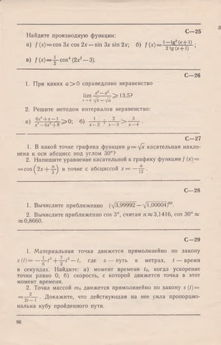 Найдите производную функции:
a) f (х) = cos Зх cos 2л:—s
в) f (x)— ^-cos* (2х2— 3).
С—25
а) / (x) = cos Зх cos 2х — sin Зх sin 2х; б) f (х )= -1■ 7.^ ;/ |  / / I  / 2tg ( х + 1)
С—26
1. При каких а > 0 справедливо неравенство
lim * ~ а‘ > 13,5?
*-*-о
2. Решите методом интервалов неравенство:
v 6х2+ х—1 -^/ч. 1 I 2 3
^ л-4—6х2+ 8 ^ л:—2 л' —3 х —4
С—27
1. В какой точке графика функции у = л/х касательная накло­
нена к оси абсцисс под углом 30°?
2. Напишите уравнение касательной к графику функции f (х) =
= cos^2x + -|-^ в точке с абсциссой х = —-Ц-.
С—28
1. Вычислите приближенно (х/3,99992 —-/,00004)60.
2. Вычислите приближенно cos 3°, считая л «3,1416, cos 30° «
«0,8660.
С—29
1. Материальная точка движется прямолинейно по закону
s ( t ) = — где 5 — путь в метрах, t — время
в секундах. Найдите: а) момент времени to, когда ускорение
точки равно 0; б) скорость, с которой движется точка в этот
момент времени.
2. Точка массой т0 движется прямолинейно по закону s (/)==
2
= —— у • Докажите, что действующая на нее сила пропорцио­
нальна кубу пройденного пути.
96
 