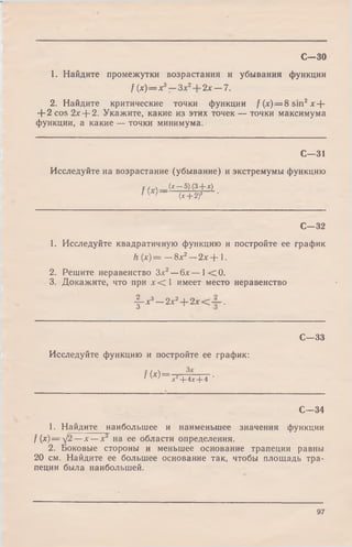 С—30
1. Найдите промежутки возрастания и убывания функции
f (х)= х3— Зле2 2л: —7.
2. Найдите критические точки функции f (х)=8 sin2jc+
+ 2 cos 2х--2. Укажите, какие из этих точек — точки максимума
функции, а какие — точки минимума.
С—31
Исследуйте на возрастание (убывание) и экстремумы функцию
f /.л . (х~ 5) (3+ *)
1 (х+ 2f
С—32
1. Исследуйте квадратичную функцию и
h { x ) = — 8л:2—2л:+ 1.
2. Решите неравенство Зл:2—блг— 1 < 0 .
3. Докажите, что при х <  имеет место
постройте ее график
неравенство
-|“ *3—2л:2+ 2л:< .
С—33
Исследуйте функцию и постройте ее график:
f ( * ) - ? + 4х+ 4 '
С—34
1. Найдите наибольшее и наименьшее значения функции
f (х) = /2 —х —л:2 на ее области определения.
2. Боковые стороны и меньшее основание трапеции равны
20 см. Найдите ее большее основание так, чтобы площадь тра­
пеции была наибольшей.
97
 