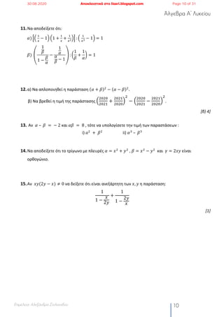Άλγεβρα Α’ Λυκείου
Επιμέλεια: Αλεξάνδρα Στυλιανίδου 10
11.Να αποδείξετε ότι:
𝛼) RS	
!
)
− 1T S1 +
!
)
+
!
)!
TU : S	
!
)"
− 1T	= 1
𝛽)	V
1
𝛽
1 −
𝛽
𝛼
−
1
𝛼
𝛼
𝛽
− 1
W : L
1
𝛽
+
1
𝛼
N = 1
12.α) Να απλοποιηθεί η παράσταση (𝛼 + 𝛽)#
− (𝛼 − 𝛽)#
.
β) Να βρεθεί η τιμή της παράστασης !
!"!"
!"!#
+
!"!#
!"!"
#
!
− !
!"!"
!"!#
−
!"!#
!"!"
#
!
.
[β) 4]
13. Αν 𝛼	– 	𝛽	 =	−	2 και	𝛼𝛽	 = 	8 , τότε να υπολογίσετε την τιμή των παραστάσεων :
i) 𝑎#
	+	 𝛽#
ii) 𝛼%
	–	𝛽%
14.Να αποδείξετε ότι το τρίγωνο με πλευρές 𝛼 = 𝑥#
+ 𝑦#
, 𝛽 = 𝑥#
− 𝑦#
και 𝛾 = 2𝑥𝑦 είναι
ορθογώνιο.
15.Αν 𝑥𝑦(2𝑦 − 𝑥) ≠ 0 να δείξετε ότι είναι ανεξάρτητη των 𝑥, 𝑦 η παράσταση:
1
1 −
𝑥
2𝑦
+
1
1 −
2𝑦
𝑥
[1]
30.08.2020 Αποκλειστικά στο lisari.blogspot.com Page 10 of 31
 