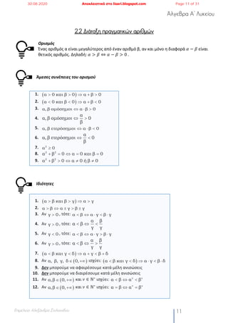 Άλγεβρα Α’ Λυκείου
Επιμέλεια: Αλεξάνδρα Στυλιανίδου 11
2.2 Διάταξη πραγματικών αριθμών
Ορισμός
Ένας αριθμός α είναι μεγαλύτερος από έναν αριθμό β, αν και μόνο η διαφορά 𝛼 − 𝛽 είναι
θετικός αριθμός. Δηλαδή: 𝛼 > 𝛽 ⇔ 𝛼 − 𝛽 > 0	.
Άμεσες συνέπειες του ορισμού
1.
2.
3.
4.
5.
6.
7.
8.
9.
Ιδιότητες
1.
2.
3. Αν , τότε:
4. Αν , τότε:
5. Αν , τότε:
6. Αν , τότε:
7.
8. Αν ισχύει:
9. Δεν μπορούμε να αφαιρέσουμε κατά μέλη ανισώσεις
10. Δεν μπορούμε να διαιρέσουμε κατά μέλη ανισώσεις
11. Αν και 𝜈 ∈ ℕ∗
ισχύει:
12. Αν και 𝜈 ∈ ℕ∗
ισχύει:
( )α 0 και β 0 α β 0> > Þ + >
( )α 0 και β 0 α β 0< < Þ + <
α, β οµόσηµοι α β 0Û × >
α
α, β οµόσηµοι 0
β
Û >
α, β ετερόσηµοι α β 0Û × <
α
α, β ετερόσηµοι 0
β
Û <
2
α 0³
2 2
α β 0 α 0 και β 0+ = Û = =
2 2
α β 0 α 0 ή β 0+ > Û ¹ ¹
( )α β και β γ α γ> > Þ >
α β α γ β γ> Û ± > ±
γ 0> α β α γ β γ< Û × < ×
γ 0>
α β
α β
γ γ
< Û <
γ 0< α β α γ β γ< Û × > ×
γ 0>
α β
α β
γ γ
< Û >
( )α β και γ δ α γ β δ< < Þ + < +
( )α, β, γ, δ 0,Î +¥ ( )α β και γ δ α γ β δ< < Þ × < ×
( )α,β 0,Î +¥
ν ν
α β α β< Û <
( )α,β 0,Î +¥
ν ν
α β α β= Û =
30.08.2020 Αποκλειστικά στο lisari.blogspot.com Page 11 of 31
 
