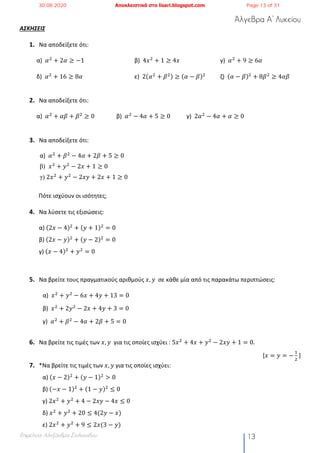 Άλγεβρα Α’ Λυκείου
Επιμέλεια: Αλεξάνδρα Στυλιανίδου 13
ΑΣΚΗΣΕΙΣ
1. Να αποδείξετε ότι:
α) 𝛼#
+ 2𝛼 ≥ −1 β) 4𝑥#
+ 1 ≥ 4𝑥 γ) 𝛼#
+ 9 ≥ 6𝛼
δ) 𝛼#
+ 16 ≥ 8𝛼 ε) 2(𝛼#
+ 𝛽#) ≥ (𝛼 − 𝛽)#
ζ) (𝛼 − 𝛽)#
+ 8𝛽#
≥ 4𝛼𝛽
2. Να αποδείξετε ότι:
α) 𝛼#
+ 𝛼𝛽 + 𝛽#
≥ 0 β) 𝛼#
− 4𝛼 + 5 ≥ 0 γ) 2𝛼#
− 4𝛼 + 𝛼 ≥ 0
3. Να αποδείξετε ότι:
α) 𝛼#
+ 𝛽#
− 4𝛼 + 2𝛽 + 5 ≥ 0
β) 𝑥#
+ 𝑦#
− 2𝑥 + 1 ≥ 0
γ) 2𝑥#
+ 𝑦#
− 2𝑥𝑦 + 2𝑥 + 1 ≥ 0
Πότε ισχύουν οι ισότητες;
4. Να λύσετε τις εξισώσεις:
α) (2𝑥 − 4)#
+ (𝑦 + 1)#
= 0
β) (2𝑥 − 𝑦)#
+ (𝑦 − 2)#
= 0
γ) (𝑥 − 4)#
+ 𝑦#
= 0
5. Να βρείτε τους πραγματικούς αριθμούς 𝑥, 𝑦	 σε κάθε μία από τις παρακάτω περιπτώσεις:
α) 𝑥#
+ 𝑦#
− 6𝑥 + 4𝑦 + 13 = 0
β) 𝑥#
+ 2𝑦#
− 2𝑥 + 4𝑦 + 3 = 0
γ) 	𝛼#
+ 𝛽#
− 4𝛼 + 2𝛽 + 5 = 0
6. Να βρείτε τις τιμές των 𝑥, 𝑦 για τις οποίες ισχύει : 5𝑥#
+ 4𝑥 + 𝑦#
− 2𝑥𝑦 + 1 = 0.
[𝑥 = 𝑦 = −
!
#
	]
7. *Να βρείτε τις τιμές των 𝑥, 𝑦 για τις οποίες ισχύει:
α) (𝑥 − 2)#
+ (𝑦 − 1)#
> 0
β) (−𝑥 − 1)#
+ (1 − 𝑦)#
≤ 0
γ) 2𝑥#
+ 𝑦#
+ 4 − 2𝑥𝑦 − 4𝑥 ≤ 0
δ) 𝑥#
+ 𝑦#
+ 20 ≤ 4(2𝑦 − 𝑥)
ε) 2𝑥#
+ 𝑦#
+ 9 ≤ 2𝑥(3 − 𝑦)
30.08.2020 Αποκλειστικά στο lisari.blogspot.com Page 13 of 31
 