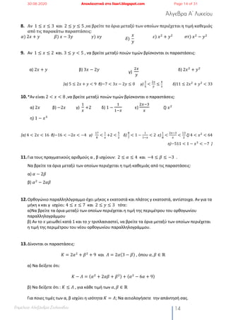 Άλγεβρα Α’ Λυκείου
Επιμέλεια: Αλεξάνδρα Στυλιανίδου 14
8. Αν		1 ≤ 𝑥 ≤ 3		και		2 ≤ 𝑦 ≤ 5	,να	βρείτε	τα	όρια	µεταξύ	των	οποίων	περιέχεται	η	τιµή	καθεµιάς	
από	τις	παρακάτω	παραστάσεις:	
𝛼)	2𝑥 + 𝑦	 𝛽)	𝑥 − 3𝑦	 𝛾)	𝑥𝑦	 𝛿)	
𝑥
𝑦
	 𝜀)	𝑥#
+ 𝑦#
	 𝜎𝜏)	𝑥#
− 𝑦#
	
9. Αν 1 ≤ 𝑥 ≤ 2 και. 3 ≤ 𝑦 < 5 , να βρείτε μεταξύ ποιών τιμών βρίσκονται οι παραστάσεις:
α) 2𝑥 + 𝑦 β) 3𝑥 − 2𝑦
γ)
"$
%
δ) 2𝑥#
+ 𝑦#
[a) 5 ≤ 2𝑥 + 𝑦 < 9 β)−7 < 3𝑥 − 2𝑦 ≤ 0					 γ)
"
'
<
"#
%
≤
(
)
										 δ)11 ≤ 2𝑥"
+ 𝑦"
< 33
10.*Αν είναι 2 < 𝑥 < 8 ,να βρείτε μεταξύ ποιών τιμών βρίσκονται ο παραστάσεις:
α) 2𝑥 β) −2𝑥 γ)
!
$
+2 δ) 1 −
!
!&$
ε)
"$&'
$
ζ) 𝑥#
η) 1 − 𝑥%
[a)	4 < 2𝑥 < 16 β)−16 < −2𝑥 < −4 γ)
*+
,
<
*
#
+2 <
'
"
δ)
,
+
< 1 −
*
*$#
< 2 ε)
*
,
<
"#$)
#
<
*)
"
ζ)	4 < 𝑥"
< 64
η)−511 < 1 − 𝑥)
< −7 ]
11.Για τους πραγματικούς αριθμούς α , β ισχύουν: 2 ≤ 𝛼 ≤ 4 και −4 ≤ 𝛽 ≤ −3 .
Να βρείτε τα όρια μεταξύ των οποίων περιέχεται η τιμή καθεμιάς από τις παραστάσεις:
α) 𝛼 − 2𝛽
β) 𝛼#
− 2𝛼𝛽
12.Ορθογώνιο παραλληλόγραμμο έχει μήκος x εκατοστά και πλάτος y εκατοστά, αντίστοιχα. Αν για τα
μήκη x και y ισχύει: 4 ≤ 𝑥 ≤ 7 και 2 ≤ 𝑦 ≤ 3 τότε:
α)Να βρείτε τα όρια μεταξύ των οποίων περιέχεται η τιμή της περιμέτρου του ορθογωνίου
παραλληλογράμμου
β) Αν το 𝑥 μειωθεί κατά 1 και το 𝑦 τριπλασιαστεί, να βρείτε τα όρια μεταξύ των οποίων περιέχεται
η τιμή της περιμέτρου του νέου ορθογωνίου παραλληλογράμμου.
13.Δίνονται οι παραστάσεις:
𝐾 = 2𝛼#
+ 𝛽#
+ 9 και 𝛬 = 2𝛼(3 − 𝛽) , όπου 𝛼, 𝛽 ∈ ℝ
α) Να δείξετε ότι:
𝛫 − 𝛬 = (𝛼#
+ 2𝛼𝛽 + 𝛽#) + (𝛼#
− 6𝛼 + 9)
β) Να δείξετε ότι : 𝛫 ≤ 𝛬 , για κάθε τιμή των 𝛼, 𝛽 ∈ ℝ
Για ποιες τιμές των α, β ισχύει η ισότητα 𝛫 = 𝛬; Να αιτιολογήσετε την απάντησή σας.
30.08.2020 Αποκλειστικά στο lisari.blogspot.com Page 14 of 31
 