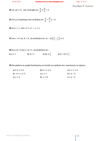 Άλγεβρα Α’ Λυκείου
Επιμέλεια: Αλεξάνδρα Στυλιανίδου 15
14.Αν 𝛼𝛽 > 0, τότε να δειχθεί ότι:
(
)
+
)
(
> 2.
15.Αν 𝛼, 𝛽 ετερόσημοι τότε να δείξετε ότι:
(
)
−
)
(
≤ −2.
16.Αν 𝛼 > 1 , τότε: 𝛼%
> 𝛼#
− 𝛼 + 1.
17.Αν 𝛼 > 0	 και 𝛽 > 0 , να αποδείξετε ότι: (𝛼 − 𝛽) S	
!
2
−
!
3
	T ≥ 4.
18.Αν	α,	β	>	0	και	α	+	β	=1	,	να αποδείξετε ότι :		
α)	α	<	1																										β)		β	<	1																			γ)	αβ		≤	
!	
$
																δ)	α2	+	β2	≥	
!
#
		
19.Να γράψετε σε μορφή διαστήματος τα σύνολα των αριθμών που ικανοποιούν τις σχέσεις:
α) 2 ≤ 𝑥 ≤ 6 β) 2 < 𝑥 ≤ 6 γ) 2 < 𝑥 < 6
δ) −4 < 𝑥 ≤ 3 ε) 𝑥 > 1 ζ) 𝑥 ≤ −3
η) 𝑥 > 4 θ) 𝑥 < 0 ι) 𝑥 ≥ −1
30.08.2020 Αποκλειστικά στο lisari.blogspot.com Page 15 of 31
 