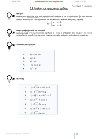 Άλγεβρα Α’ Λυκείου
Επιμέλεια: Αλεξάνδρα Στυλιανίδου 16
2.3 Απόλυτη τιμή πραγματικού αριθμού
Ορισμός
Ονομάζουμε απόλυτη τιμή ενός πραγματικού αριθμού α και συμβολίζουμε τον ίδιο τον
αριθμό αν αυτός δεν είναι αρνητικός τον αντίθετο του αν είναι αρνητικός. Δηλαδή:
Γεωμετρική Ερμηνεία του ορισμού
Απόλυτη τιμή ενός πραγματικού αριθμού α είναι η απόσταση του σημείου στο οποίο
παριστάνεται ο αριθμός στον άξονα των πραγματικών αριθμών, από την αρχή του άξονα.
Συνέπειες του ορισμού
1.
2.
3.
4.
5.
Ιδιότητες
1.
2.
3.
4.
5.
6.
7.
α
α, α 0
α
α, α 0
³ì
= í
- <î
α α 0= - ³
α α³
α α³ -
α α α- £ £
2 2
α α=
θ 0
x θ x θ ή x θ
³
= Þ = - =
θ 0
x θ αδύνατη
<
= Þ
x θ x θή x θ= Þ = - =
θ 0
x θ θ x θ
³
£ Þ- £ £
θ 0
x θ αδύνατη
<
£ Þ
θ 0
x θ x θ ή x θ
³
³ Þ £ - ³
θ 0
x θ αόριστη
<
³ Þ
30.08.2020 Αποκλειστικά στο lisari.blogspot.com Page 16 of 31
 
