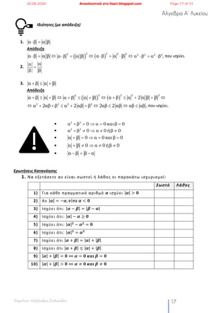 Άλγεβρα Α’ Λυκείου
Επιμέλεια: Αλεξάνδρα Στυλιανίδου 17
Ιδιότητες (με απόδειξη)
1.
Απόδειξη
, που ισχύει.
2.
3.
Απόδειξη
, που ισχύει.
•
•
•
•
•
Ερωτήσεις Κατανόησης
1. Να εξετάσετε αν είναι σωστοί ή λάθος οι παρακάτω ισχυρισμοί:
Σωστό Λάθος
1) Για κάθε πραγματικό αριθμό 𝜶 ισχύει |𝜶| > 𝟎
2) Αν |𝜶| = −𝜶, 𝝉ό𝝉𝜺	𝜶 < 𝟎
3) Ισχύει ότι: |𝜶 − 𝜷| = |𝜷 − 𝜶|
4) Ισχύει ότι: |𝜶| − 𝜶 ≥ 𝟎
5) Ισχύει ότι: |𝜶| 𝟐
− 𝜶 𝟐
= 𝟎
6) Ισχύει ότι: |𝜶| 𝟑
= 𝜶 𝟑
7) Ισχύει ότι |𝜶 + 𝜷| = |𝜶| + |𝜷|
8) Ισχύει ότι |𝜶 + 𝜷| ≤ |𝜶| + |𝜷|
9) |𝜶| + |𝜷| = 𝟎 ⇔ 𝜶 = 𝟎	𝜿𝜶𝜾	𝜷 = 𝟎
10) |𝜶| + |𝜷| > 𝟎 ⇔ 𝜶 ≠ 𝟎	𝜿𝜶𝜾	𝜷 ≠ 𝟎
α β α β× =
α β α β× = Û ( )
22
α β α β× = Û ( )
2 22
α β α β× = × Û 2 2 2 2
α β α β× = ×
αα
β β
=
α β α β+ £ +
α β α β+ £ + Û ( )
22
α β α β+ £ + Û ( )
2 22
α β α 2 α β β+ £ + + Û
Û 2 2 2 2
α 2αβ β α 2 αβ β+ + £ + + Û 2αβ 2 αβ£ Û αβ αβ£
2 2
α β 0 α 0 καιβ 0+ = Þ = =
2 2
α β 0 α 0 ήβ 0+ ¹ Þ ¹ ¹
α β 0 α 0 καιβ 0+ = Þ = =
α β 0 α 0 ήβ 0+ ¹ Þ ¹ ¹
α β β α- = -
30.08.2020 Αποκλειστικά στο lisari.blogspot.com Page 17 of 31
 