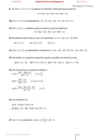Άλγεβρα Α’ Λυκείου
Επιμέλεια: Αλεξάνδρα Στυλιανίδου 19
9. Αν είναι −1 < 𝑥 < 2		 να γράψετε την παρακάτω παράσταση χωρίς απόλυτα:
𝐾 = 2|𝑥 + 1| + 3|𝑥 + 2| + 6|𝑥 − 2|
10.Αν 𝛼 < 3 < 𝛽	, να αποδειχθεί ότι: |3 − 𝛼| + |𝛼 − 𝛽| − |3 − 𝛽| + 2𝛼 = 6 .
11.Αν 𝛼 < 𝛽 < 𝛾 , να γράψετε χωρίς την απόλυτη τιμή την παράσταση:
𝛢 = 3|𝑎 − 𝛽| − 2|𝛾 − 𝛼| + 3|𝛽 − 𝛾|
12.Να γράψετε χωρίς απόλυτες τιμές την παράσταση: 𝛢 = |	𝑥 + 2| + |𝑥 − 2| όταν:
α) 𝑥 < −2 β) −2 ≤ 𝑥 ≤ 2 γ) 𝑥 > 2
13. Αν 𝑎 < 2 < 𝛽	, να απλοποιηθεί η παράσταση: 𝛢 = |𝛼 − 𝛽| − |𝛽 − 2| + |𝛼 − 2| − 2|𝛼 − 3|
14. Να γράψετε τις παρακάτω παραστάσεις χωρίς το σύμβολο της απόλυτης τιμής.
(α) 𝐴 = |𝑥 − 6| (β) 𝐵 = |𝑥 + 1| + 2 (γ) 𝐵 = |𝑥 + 2| + 𝑥 (δ) 𝛥 = 𝑥 − |𝑥|
15. Να απλοποιήσετε τα παρακάτω κλάσματα:
𝛼)	𝛢 =
4𝑥#
− 4|𝑥| + 1
4𝑥# − 1
, 𝑥 ≠ ±
1
2
𝛽)	𝛣 =
|𝑥|5
− 𝑥6
|𝑥|% − 𝑥$
, 𝑥 ≠ 0, 𝑥 ≠ ±1
𝛾)	𝛣 =
|2𝛼 − 4| + |4 − 𝛼#|
|𝛼 − 2|
, 𝛼 > 5	
16. Να αποδείξετε ότι:
α) (𝑥 − |𝑥|)(𝑥 + |𝑥|) = 0
β) 2•|𝑥| − 𝑥• − 3•𝑥 + |𝑥|• + |𝑥| + 5𝑥 = 0
17. Αν 𝑥 ≠ 0 , να δειχθεί ότι : (|𝑥| − 𝑥) ∙ S	
)
|)|
+ 1T = 0 .
30.08.2020 Αποκλειστικά στο lisari.blogspot.com Page 19 of 31
 