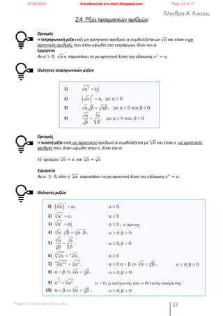 Άλγεβρα Α’ Λυκείου
Επιμέλεια: Αλεξάνδρα Στυλιανίδου 22
2.4 Ρίζες πραγματικών αριθμών
Ορισμός
H τετραγωνική ρίζα ενός μη αρνητικού αριθμού α συμβολίζεται με √ 𝛼 και είναι ο μη
αρνητικός αριθμός, που όταν υψωθεί στο τετράγωνο, δίνει τον α.
Ερμηνεία
Αν 𝑎 > 0, 	√ 𝑎	η παριστάνει τη μη αρνητική λύση της εξίσωσης 𝑥#
= 𝑎.
Ιδιότητες τετραγωνικών ριζών
1)
2)
3)
4)
Ορισμός
Η νιοστή ρίζα ενός μη αρνητικού αριθμού α συμβολίζεται με √ 𝛼
#
και είναι ο μη αρνητικός
αριθμός που, όταν υψωθεί στην 𝜈, δίνει τον α.
Εξ’ ορισμού √ 𝑎
$
= 𝑎	 και √ 𝑎
!
= √ 𝑎
Ερμηνεία
Αν 𝛼	 ≥ 	0, τότε η √ 𝛼
#
παριστάνει τη μη αρνητική λύση της εξίσωσης 𝑥9
= 𝛼.
Ιδιότητες ριζών
1) ,
2) ,
3) ,
4) ,
5) ,
6) ,
7) , ,
8) ,
9)
10) ,
2
α α=
( )
2
α α, µε α 0= ³
α β αβ, µε α 0 και β 0= ³ ³
α α
, µε α 0 και β 0
ββ
= ³ >
( )
ν
ν
α α= α 0³
νν
α α= α 0³
νν
α α= α 0£ ν άρτιος
ν ν να β α β× = × α 0,β 0³ ³
ν
ν
ν
α α
ββ
= α 0,β 0³ >
µ µ νν
α α
×
= α 0³
ν ρ µ ρ µν
α α
× ×
= α 0³ ν να β α β< Û < α 0,β 0³ ³
ν να β α β< Û < α 0,β 0³ ³
µ
µνν
α α= α 0, µ ακέραιος και ν θετικός ακέραιος>
ν να β α β< Û < α 0,β 0³ ³
30.08.2020 Αποκλειστικά στο lisari.blogspot.com Page 22 of 31
 