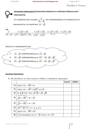 Άλγεβρα Α’ Λυκείου
Επιμέλεια: Αλεξάνδρα Στυλιανίδου 23
Ρητοποίηση παρανομαστή (Τροποποίηση κλάσματος σε ισοδύναμο κλάσμα με ρητό
παρονομαστή)
Αν η παράσταση έχει τη μορφή τότε πολλαπλασιάζουμε τον αριθμητή και τον
παρανομαστή με την παράσταση .
π.χ.
5
√5 − √2
=
5 ∙ ž√5 + √2Ÿ
ž√5 − √2Ÿž√5 + √2Ÿ
=
5 ∙ ž√5 + √2Ÿ
ž√5Ÿ
#
− ž√2Ÿ
# =
5 ∙ ž√5 + √2Ÿ
5 − 2
=
5 ∙ ž√5 + √2Ÿ
3
Ομοίως αν ο παρανομαστής είναι :
i) πολλαπλασιάζουμε με
ii) πολλαπλασιάζουμε με
iii) πολλαπλασιάζουμε με
Ερωτήσεις Κατανόησης
1. Να εξετάσετε αν είναι σωστοί ή λάθος οι παρακάτω ισχυρισμοί:
Σωστό Λάθος
1) Ισχύει ότι: √𝒂 𝟐 = 𝒂
2) Ισχύει ότι: √𝒂 𝟐 = ž√ 𝜶Ÿ
𝟐
	, 𝜶 ≥ 𝟎
3) Αν 𝜶, 𝜷 ≥ 𝟎 , τότε ¡𝜶 ∙ 𝜷 = √ 𝜶 ∙ ¡𝜷
4) ¢ž𝟐 − √𝟑Ÿ
𝟐
= 𝟐 − √𝟑
5) ¢ž𝟏 − √𝟐Ÿ
𝟐
= 𝟏 − √𝟐
6) ¡ 𝒙 𝟐 − 𝟐𝒙 + 𝟏 = 𝟏 − 𝒙	, 𝒙 ≥ 𝟏
7) Ισχύει ότι : √𝜶 𝟒 = 𝜶 𝟐
8) Ο αντίστροφος του 𝟏 − √𝟑	 είναι ο 𝟏 + √𝟑
A
α β+
α β-
α β- α β+
3 3α β+
2 2
3 3 3 3α α β β- × +
3 3α β-
2 2
3 3 3 3α α β β+ × +
30.08.2020 Αποκλειστικά στο lisari.blogspot.com Page 23 of 31
 