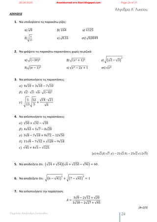 Άλγεβρα Α’ Λυκείου
Επιμέλεια: Αλεξάνδρα Στυλιανίδου 24
ΑΣΚΗΣΕΙΣ
1. Να υπολογίσετε τις παρακάτω ρίζες:
α) √8
"
β) √64
%
γ) √125
"
δ)¢
;
#5
ε) √0,16 στ) √0,0049
2. Να γράψετε τις παρακάτω παραστάσεις χωρίς τα ριζικά:
α) ¡(−30)# β) ¡(𝑥# + 1)# γ) ¢ž√2 − √3Ÿ
#
δ)¡(𝜋 − 1)# ε) √𝑥# − 2𝑥 + 1 στ) √𝑥6
3. Να απλοποιήσετε τις παραστάσεις:
𝛼)		4√10 + 3√10 − 7√10
𝛽)		√2 ∙ √3 ∙ √6 ∙ ¡(−4)#
𝛾)		¥
5
13
¥
52
5
+
√14 ∙ √21
√6
4. Να απλοποιήσετε τις παραστάσεις:
𝛼)		√50 + √32 − √18
𝛽)		4√63 + 5√7 − 8√28
𝛾)		3√8 − 7√18 + 9√72 − 12√50
𝛿)		11√8 − 7√32 + √128 − 9√18
𝜀)		√45 + 4√5 − √125
[𝛼)	6√2	𝛽)	√7		𝛾) − 21√2	𝛿) − 25√2	𝜀)	2√5]
5. Να αποδείξετε ότι: ž√24 + √54Ÿž√6 + √150 − √96Ÿ = 60 .
6. Να αποδείξετε ότι: ¢ž6 − √41Ÿ
#
+ ¢ž7 − √41Ÿ
#
= 1
7. Να απλοποιήσετε την παράσταση:
𝛢 =
3√8 − 2√12 + √20
3√18 − 2√27 + √45
[Α=2/3]
30.08.2020 Αποκλειστικά στο lisari.blogspot.com Page 24 of 31
 