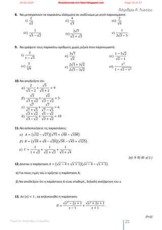 Άλγεβρα Α’ Λυκείου
Επιμέλεια: Αλεξάνδρα Στυλιανίδου 25
8. Να μετατραπούν τα παρακάτω κλάσματα σε ισοδύναμα με ρητό παρονομαστή:
𝑖)	
2
√2
𝑖𝑖)	
4
√3
𝑖𝑖𝑖)	
2
√6
𝑖𝑖𝑖)	
1
√3 − √2
𝑖𝑣)
2√7
√2 + √3
𝑣)	
1
2√3 − 5
9. Να γράψετε τους παρακάτω αριθμούς χωρίς ριζικά στον παρονομαστή:
𝑖)	
2
1 − √3
𝑖𝑖)	
5√7
√2
𝑖𝑖𝑖)	
1 − 5√2
√2 − 1
𝑖𝑣)	
3
√9
" 𝑣)	
2√3 + 3√2
2√3 − 3√2
𝑣𝑖)	
𝑥#
1 − √1 − 𝑥#
10.Να αποδείξετε ότι:
𝛼)	
2
√5 − 2
+
√5
√5 + 2
= 9
𝛽)	
√3
√3 + √2
+
√2
√3 − √2
= 5
𝛾)	
√7
√7 + √5
+
√7
√7 − √5
= 6
𝛿)	
√3 + √2
√3 − √2
+
√3 − √2
√3 + √2
= 10
11.Να απλοποιήσετε τις παραστάσεις:
𝑎)			𝛢 = ž√12 − √27Ÿž√75 + √48 − √108Ÿ .
𝛽)		𝛣 = ž√18 + √8 − √20Ÿž√50 − √45 + √125Ÿ .
					𝛾)		𝛤 =
1
1 + √2
+
1
√2 + √3
+
1
√3 + √4
[α) -9 β) 30 γ) 1 ]
12.Δίνεται η παράσταση 𝛢 = ž√𝑥 − 4 + √ 𝑥 + 1Ÿž√𝑥 − 4 − √ 𝑥 + 1Ÿ.
α) Για ποιες τιμές του x ορίζεται η παράσταση Α;
β) Να αποδείξετε ότι η παράσταση Α είναι σταθερή , δηλαδή ανεξάρτητη του x.
13. Αν |𝑥| < 1 , να απλοποιηθεί η παράσταση:
𝛱 =
√𝑥# − 2𝑥 + 1
𝑥 − 1
+
√𝑥# + 2𝑥 + 1
𝑥 + 1
	.
[Π=2]
30.08.2020 Αποκλειστικά στο lisari.blogspot.com Page 25 of 31
 