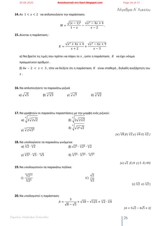 Άλγεβρα Α’ Λυκείου
Επιμέλεια: Αλεξάνδρα Στυλιανίδου 26
14.Αν 1 < 𝑥 < 2 να απλοποιήσετε την παράσταση:
𝛭 =
¡(𝑥 − 1)#
1 − 𝑥
−
√𝑥# − 4𝑥 + 4
𝑥 − 2
	.
15.Δίνεται η παράσταση :
𝛫 =
√𝑥# + 4𝑥 + 4
𝑥 + 2
+
√𝑥# − 6𝑥 + 9
𝑥 − 3
α) Να βρείτε τις τιμές που πρέπει να πάρει το 𝑥 , ώστε η παράσταση 𝛫 να έχει νόημα
πραγματικού αριθμού .
β) Αν – 	2	 < 	𝑥 < 	3 , τότε να δείξετε ότι η παράσταση 𝛫 είναι σταθερή , δηλαδή ανεξάρτητη του
𝑥	.
16.Να απλοποιήσετε τα παρακάτω ριζικά
α) ¡√5 β) ¡√3
&"
γ) ¡√7
'
δ) ¡√2
'"
17.Να γραφτούν οι παρακάτω παραστάσεις με την μορφή ενός ριζικού:
α) ¢2¡2√2
"'
β) ¢2¡2√2
"
&
γ) ¡2√25"' δ) ¢¡2#√2
	&
[𝛼)	√8
"
	𝛽)	√2
#
	𝛾)	√4
#
	𝛿)	√2
$
	]
18.Να υπολογίσετε τα παρακάτω γινόμενα:
α) √2
"
∙ √2
%
β) √2% ∙ √2$"
∙ √2
%
γ) √5#"
∙ √5
'
∙ √5
$!
δ) √7#"
∙ √7%'
∙ √7<$!
[𝑎)	√2		𝛽)	8		𝛾)	5		𝛿)	49]
19.Να υπολογιστούν τα παρακάτω πηλίκα:
𝑖)	
√2!!$!
√2%'
𝑖𝑖)	
√2
√2
'
[𝑖)	√2
%
		𝑖𝑖)	√2
$
	]
20.Να υπολογιστεί η παράσταση:
𝐴 =
3
√8 − √5
+ √18 − √125 + √2
"
∙ √4
"
[𝛢 = 5√2 − 4√5 + 2]
30.08.2020 Αποκλειστικά στο lisari.blogspot.com Page 26 of 31
 