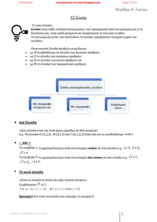 Άλγεβρα Α’ Λυκείου
Επιμέλεια: Αλεξάνδρα Στυλιανίδου 3
Ε2. Σύνολα
-Τι είναι Σύνολο;
Σύνολο είναι κάθε συλλογή αντικειμένων, που προέρχονται από την εμπειρία μας ή τη
διανόησή μας, είναι καλά ορισμένα και διακρίνονται το ένα από το άλλο.
Τα αντικείμενα αυτά, που αποτελούν το σύνολο, ονομάζονται στοιχεία ή μέλη του
συνόλου.
-Ποια γνωστά Σύνολα αριθμών γνωρίζουμε;
• με ℕ συμβολίζουμε το σύνολο των φυσικών αριθμών,
• με ℤ το σύνολο των ακεραίων αριθμών,
• με ℚ το σύνολο των ρητών αριθμών και
• με ℝ το σύνολο των πραγματικών αριθμών.
• Ισα Σύνολα
«Δύο σύνολα είναι ίσα όταν έχουν ακριβώς τα ίδια στοιχεία»
π.χ. Τα σύνολα Α={1,2,3} , Β={3,1,2} και Γ={1,1,2,3} είναι ίσα και το συμβολίζουμε: Α=Β=Γ.
• και
Το σύμβολο το χρησιμοποιούμε όταν ένα στοιχείο ανήκει σε ένα σύνολο π.χ. , ,
Το σύμβολο το χρησιμοποιούμε όταν ένα στοιχείο δεν ανήκει σε ένα σύνολο π.χ. ,
,
• Το κενό σύνολο
«Είναι το σύνολο το οποίο δεν έχει κανένα στοιχείο»
Συμβολισμός: ή { }
π.χ. ,
Προσοχή!! Δεν είναι το σύνολο που περιέχει το στοιχείο 0.
∈ ∉
∈ 1∈! 4 ∈!
2 ∈R
∉ 2 ∉!
3 ∉! −5 ∉!
∅
Α = {x / x2
= −5} B = {x / x > 4 και x < 3}
Τρόποι αναπαράστασης συνόλου
Με αναγραφή
στοιχείων του Με περιγραφή
Διάγραμμα
Venn
30.08.2020 Αποκλειστικά στο lisari.blogspot.com Page 3 of 31
 