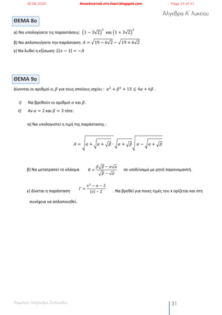 Άλγεβρα Α’ Λυκείου
Επιμέλεια: Αλεξάνδρα Στυλιανίδου 31
ΘΕΜΑ 8ο
α) Να υπολογίσετε τις παραστάσεις: ž1 − 3√2Ÿ
#
και ž1 + 3√2Ÿ
#
β) Να απλοποιήσετε την παράσταση: 𝛢 = ¡19 − 6√2 − ¡19 + 6√2
γ) Να λυθεί η εξίσωση: |2𝑥 − 1| = −𝐴
ΘΕΜΑ 9o
Δίνονται οι αριθμοί 𝛼, 𝛽 για τους οποίους ισχύει : 𝛼#
+ 𝛽#
+ 13 ≤ 4𝛼 + 6𝛽 .
i) Να βρεθούν οι αριθμοί 𝛼 και 𝛽.
ii) Αν 𝛼 = 2 και 𝛽 = 3 τότε:
α) Να υπολογιστεί η τιμή της παράστασης :
𝛢 = ¥ 𝛼 + ¢ 𝛼 + ¡𝛽 ∙ ¢ 𝛼 + ¡𝛽¥	𝛼 − ¢ 𝛼 + ¡𝛽
β) Να μετατραπεί το κλάσμα σε ισοδύναμο με ρητό παρονομαστή.
γ) Δίνεται η παράσταση . Nα βρεθεί για ποιες τιμές του x ορίζεται και στη
συνέχεια να απλοποιηθεί.
𝛣 =
𝛽D𝛽 − 𝛼√ 𝛼
D𝛽 − √ 𝛼
𝛤 =
𝑥" − 𝛼 − 2
|𝑥| − 2
30.08.2020 Αποκλειστικά στο lisari.blogspot.com Page 31 of 31
 