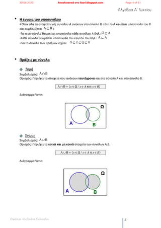 Άλγεβρα Α’ Λυκείου
Επιμέλεια: Αλεξάνδρα Στυλιανίδου 4
• Η έννοια του υποσυνόλου
«Όταν όλα τα στοιχεία ενός συνόλου Α ανήκουν στο σύνολο Β, τότε το Α καλείται υποσύνολο του Β
και συμβολίζεται »
-Το κενό σύνολο θεωρείται υποσύνολο κάθε συνόλου Α δηλ.:
-Κάθε σύνολο θεωρείται υποσύνολο του εαυτού του δηλ.:
-Για τα σύνολα των αριθμών ισχύει:
• Πράξεις με σύνολα
Τομή
Συμβολισμός:
Ορισμός: Περιέχει τα στοιχεία που ανήκουν ταυτόχρονα και στο σύνολο Α και στο σύνολο Β.
Διάγραμμα Venn:
Ένωση
Συμβολισμός:
Ορισμός: Περιέχει τα κοινά και μη κοινά στοιχεία των συνόλων Α,Β.
Διάγραμμα Venn:
Α ⊆ Β
∅ ⊆ Α
Α ⊆ Α
! ⊆ " ⊆ # ⊆ $
Α∩Β
Α∩Β = {x ∈Ω / x ∈Aκαι x ∈B}
Α∪Β
Α∪Β = {x ∈Ω / x ∈A η x ∈B}
30.08.2020 Αποκλειστικά στο lisari.blogspot.com Page 4 of 31
 