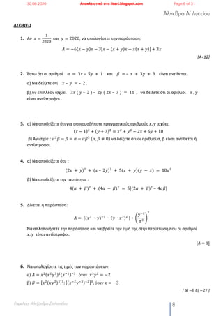 Άλγεβρα Α’ Λυκείου
Επιμέλεια: Αλεξάνδρα Στυλιανίδου 8
ΑΣΚΗΣΕΙΣ
1. Αν 𝑥 =
!
"#"#
και 𝑦 = 2020, να υπολογίσετε την παράσταση:
𝛢 = −6(𝑥 − 𝑦)𝑥 − 3[ 𝑥 − (𝑥 + 𝑦)𝑥 − 𝑥(𝑥 + 𝑦)] + 3𝑥
[Α=12]
2. Έστω ότι οι αριθμοί 𝛼	 = 	3𝑥	– 	5𝑦	 + 	1 και 𝛽	 =	– 	𝑥	 + 	3𝑦	 + 	3 είναι αντίθετοι .
α) Να δείξετε ότι 𝑥	– 	𝑦	 =	– 	2	.
β) Αν επιπλέον ισχύει 3𝑥	(	𝑦	– 	2	)	– 	2𝑦	(	2𝑥	– 	3	)	= 	11 , να δείξετε ότι οι αριθμοί 𝑥	, 𝑦
είναι αντίστροφοι .
3. α) Να αποδείξετε ότι για οποιουσδήποτε πραγματικούς αριθμούς 𝑥, 𝑦 ισχύει:
(𝑥 − 1)#
+ (𝑦 + 3)#
= 𝑥#
+ 𝑦#
− 2𝑥 + 6𝑦 + 10
β) Αν ισχύει: 𝛼#
𝛽 − 𝛽 = 𝛼 − 𝛼𝛽#
	(𝛼, 𝛽 ≠ 0) να δείξετε ότι οι αριθμοί α, β είναι αντίθετοι ή
αντίστροφοι.
4. α) Να αποδείξετε ότι :
(2𝑥	 + 	𝑦)#
	+	(𝑥	– 	2𝑦)#
	+ 	5(𝑥	 + 	𝑦)(𝑦	 − 	𝑥)	= 	10𝑥#
β) Να αποδείξετε την ταυτότητα :
4(𝛼	 + 	𝛽)#
	+	(4𝛼	 − 	𝛽)#
	= 	5[(2𝛼	 + 	𝛽)#
	– 	4𝛼𝛽]	
5. Δίνεται η παράσταση:
𝐴 =	[(𝑥%
	∙ 	𝑦)(%
	∙	(𝑦	 ∙ 𝑥%
)#
	] ∶	G
𝑦(#
𝑥%
H
#
Να απλοποιήσετε την παράσταση και να βρείτε την τιμή της στην περίπτωση που οι αριθμοί
𝑥, 𝑦		είναι αντίστροφοι.
[𝐴 = 1]
6. Να υπολογίσετε τις τιμές των παραστάσεων:
α) 𝛢 = 𝑥#(𝑥#
𝑦%)#(𝑥(!)(%
	, όταν 𝑥%
𝑦#
= −2
β) 𝐵 = [ 𝑥#(𝑥𝑦#)%]%
: [( 𝑥(#
𝑦(%)(#]%
, όταν 𝑥 = −3
[ α) −8 β) −27 ]
30.08.2020 Αποκλειστικά στο lisari.blogspot.com Page 8 of 31
 