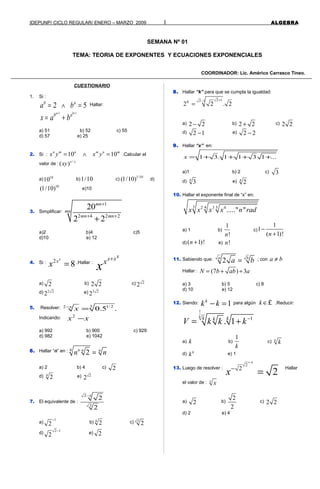 IDEPUNP/ CICLO REGULAR/ ENERO – MARZO 2009 1 ALGEBRA
SEMANA Nº 01
TEMA: TEORIA DE EXPONENTES Y ECUACIONES EXPONENCIALES
COORDINADOR: Lic. Américo Carrasco Tineo.
CUESTIONARIO
1. Si :
2 5b a
a b= ∧ = Hallar:
1 1a b
b a
x a b
+ +
= +
a) 51 b) 52 c) 55
d) 57 e) 25
2. Si : 10 10n m n m n m
x y x y= ∧ = .Calcular el
valor de :
/
( )x y
xy
a) 10
10 b)1/10 c)
1/10
(1/10) d)
10
(1/10) e)10
3. Simplificar:
1
2 4 2 2
20
2 2
mn
mn
mn mn
+
+ +
+
a)2 b)4 c)5
d)10 e) 12
4. Si : 2
8
x
x
x = .Hallar :
xx x
x
x
+
a) 2 b) 2 2 c) 2
2
d) 2 2
2 e) 3 2
2
5. Resolver: 3 1/22
0.5 .x
x−
=
Indicando: 2
x x−
a) 992 b) 900 c) 929
d) 982 e) 1042
6. Hallar “n” en : 4
2n n n
n n=
a) 2 b) 4 c) 2
d) 4
2 e) 2
2
7. El equivalente de :
2 1
2
2
2
−
a)
1
2
−
b) 4
2 c) 2
2
d)
2 1
2
−
e) 2
8. Hallar “k” para que se cumpla la igualdad:
2 12 1
2 2 . 2K
+−
=
a) 2 2− b) 2 2+ c) 2 2
d) 2 1− e) 2 2−
9. Hallar “x” en:
1 3. 1 1 3 1 ...x = + + + +
a)1 b) 2 c) 3
d) 4
3 e) 4
2
10. Hallar el exponente final de “x” en:
3 4 52 3 4
....." "x x x x n rad
a) 1 b)
1
!n
c)
1
1
( 1)!n
−
+
d) ( 1)!n + e) !n
11. Sabiendo que: 2a b
a b= ; con a b≠
Hallar : (7 ) 3N b ab a= + ÷
a) 3 b) 5 c) 8
d) 10 e) 12
12. Siendo: 1k
k k− = para algún k ∈£ .Reducir:
1
1
. 1
k
k kk
V k k k−
= +
a) k b)
1
k
c) k
k
d) k
k e) 1
13. Luego de resolver :
2
2
2
x
x
−
−
=
Hallar
el valor de : x
x
a) 2 b)
2
2
c) 2 2
d) 2 e) 4
 