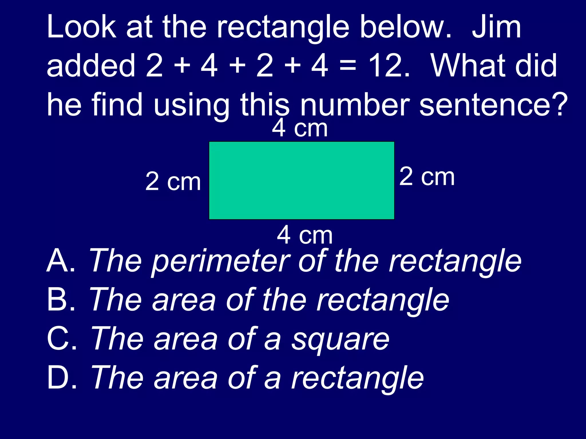 Look at the rectangle below.  Jim added 2 + 4 + 2 + 4 = 12.  What did he find using this number sentence? A.  The perimeter of the rectangle B.  The area of the rectangle C.  The area of a square D.  The area of a rectangle 4 cm 4 cm 2 cm 2 cm 