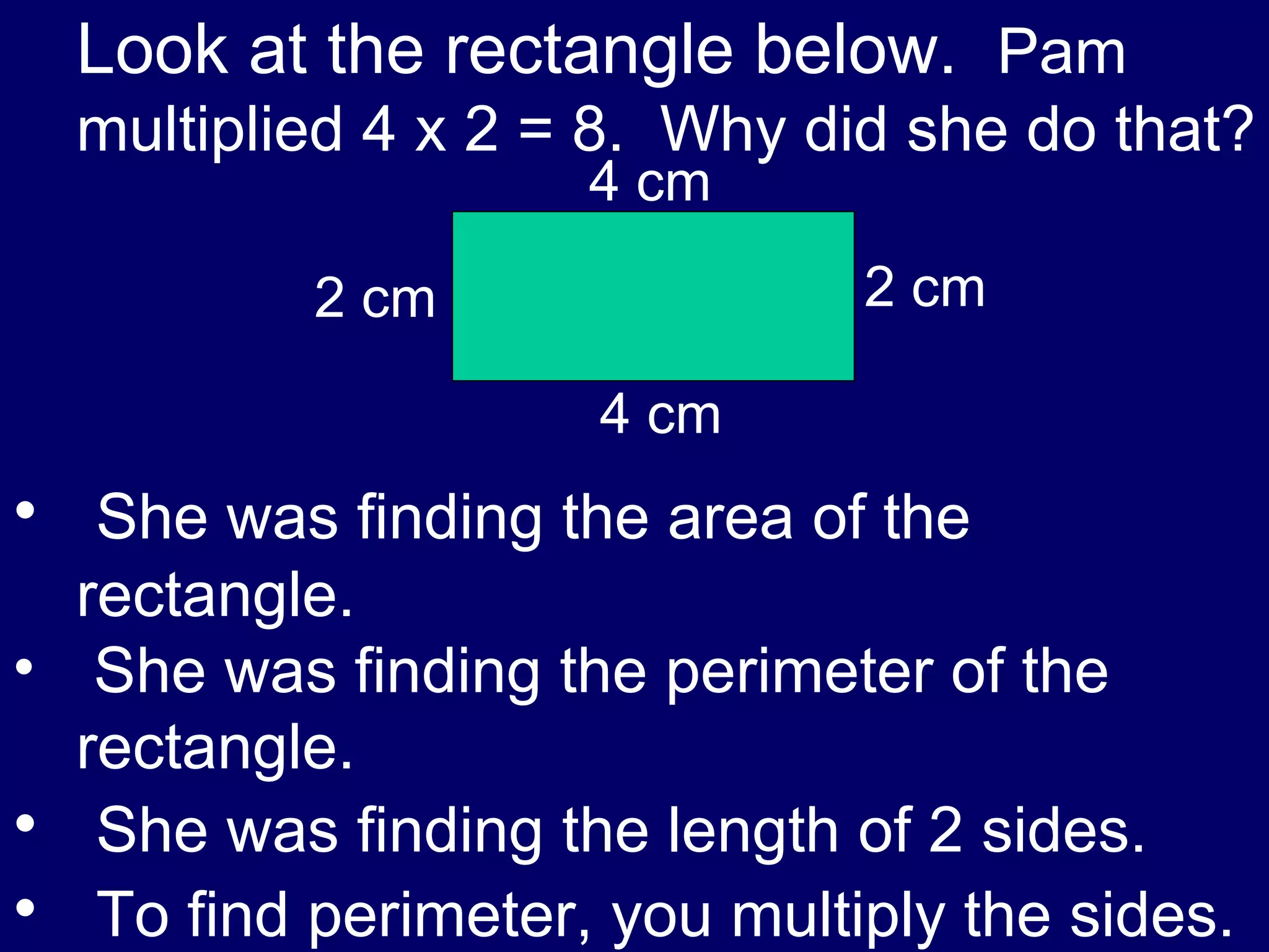 Look at the rectangle below.  Pam multiplied 4 x 2 = 8.  Why did she do that? She was finding the area of the rectangle. She was finding the perimeter of the rectangle. She was finding the length of 2 sides. To find perimeter, you multiply the sides. 4 cm 4 cm 2 cm 2 cm 