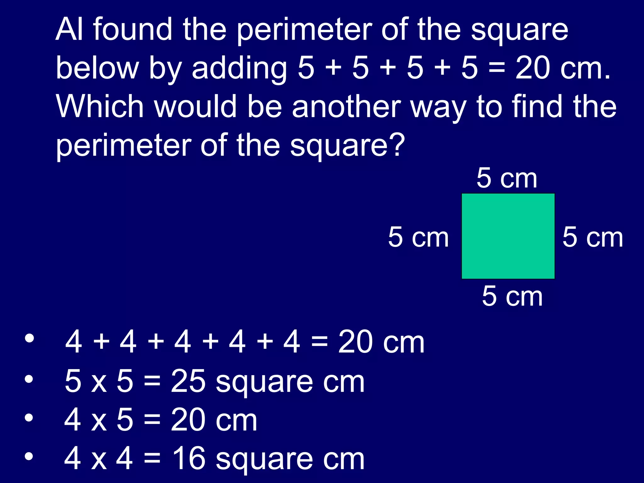 Al found the perimeter of the square below by adding 5 + 5 + 5 + 5 = 20 cm.  Which would be another way to find the perimeter of the square? 4 + 4 + 4 + 4 + 4 = 20 cm 5 x 5 = 25 square cm 4 x 5 = 20 cm 4 x 4 = 16 square cm 5 cm 5 cm 5 cm 5 cm 
