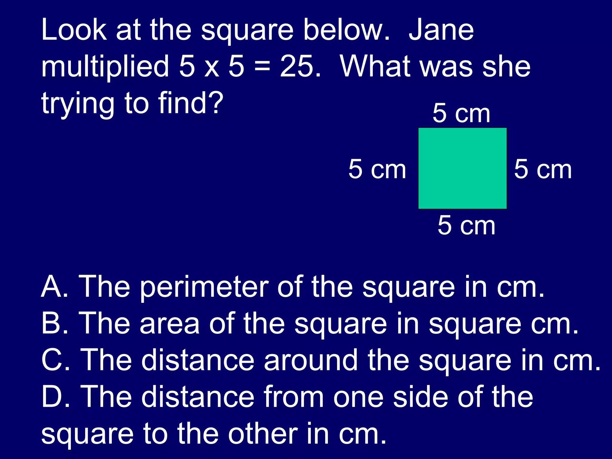 Look at the square below.  Jane multiplied 5 x 5 = 25.  What was she trying to find? A. The perimeter of the square in cm. B. The area of the square in square cm. C. The distance around the square in cm. D. The distance from one side of the square to the other in cm. 5 cm 5 cm 5 cm 5 cm 