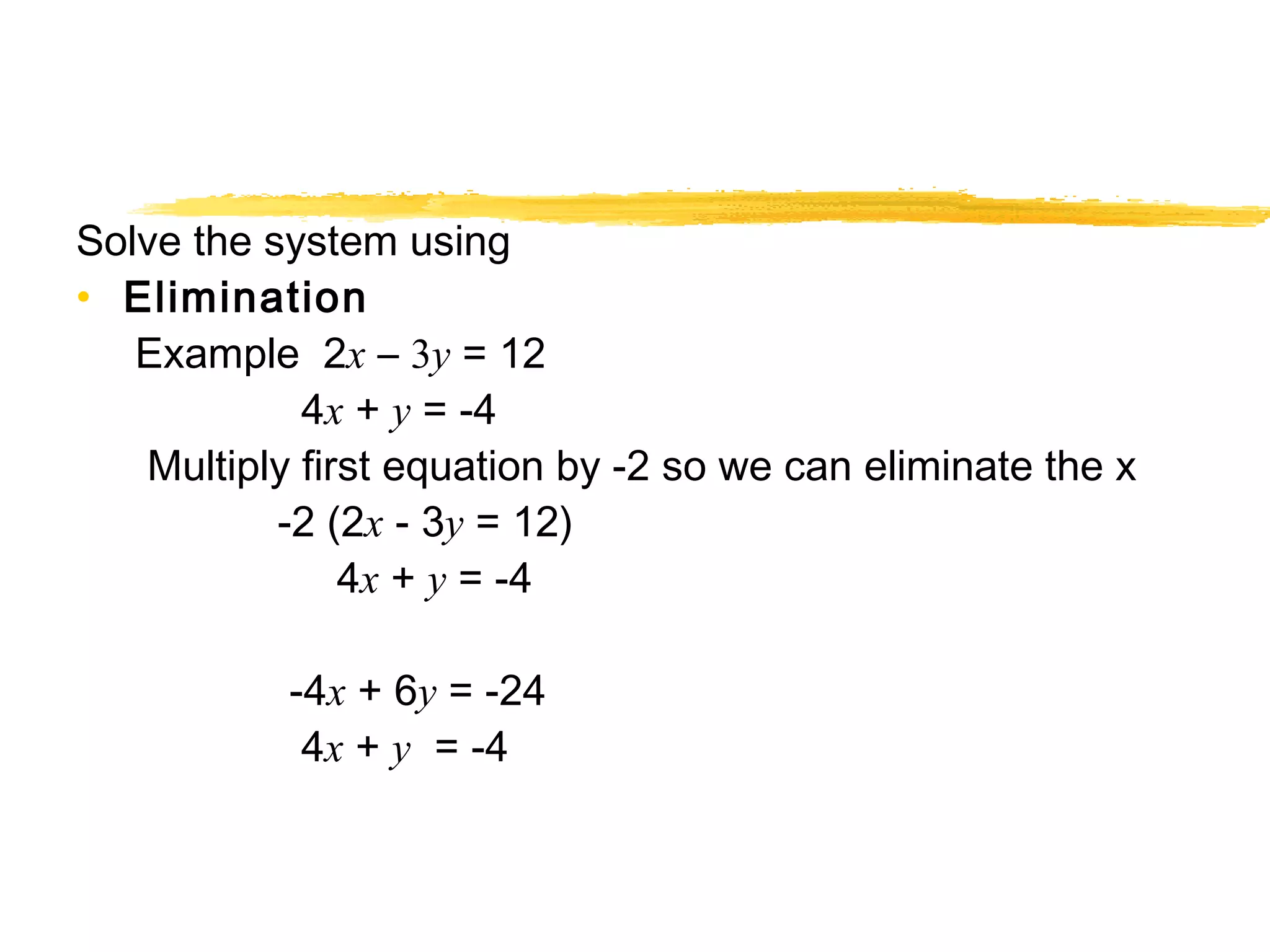 Solve the system using 
• Elimination 
Example 2x – 3y = 12 
4x + y = -4 
Multiply first equation by -2 so we can eliminate the x 
-2 (2x - 3y = 12) 
4x + y = -4 
-4x + 6y = -24 
4x + y = -4 
 