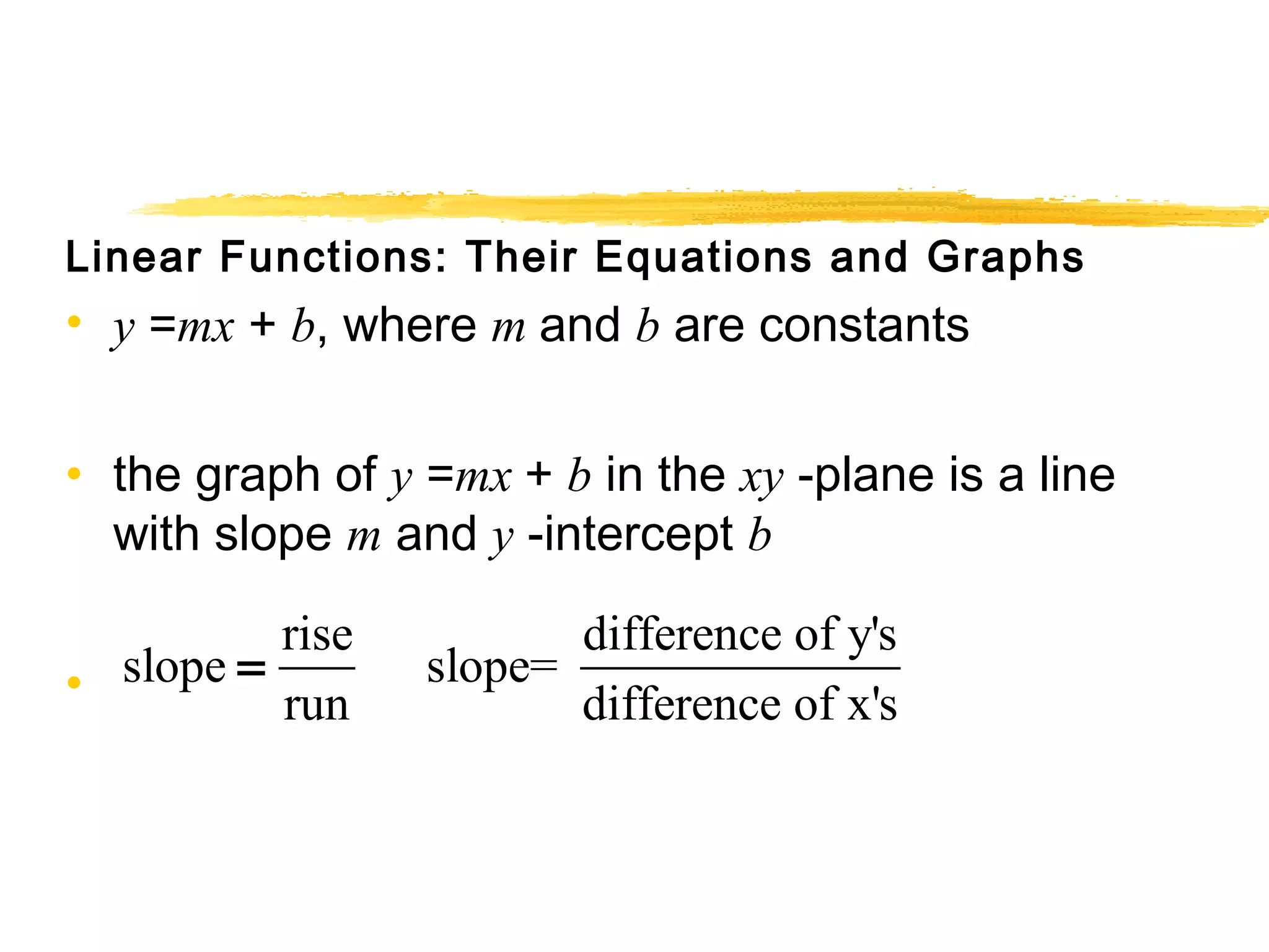 Linear Functions: Their Equations and Graphs 
• y =mx + b, where m and b are constants 
• the graph of y =mx + b in the xy -plane is a line 
with slope m and y -intercept b 
• 
rise slope slope= difference of y's 
run difference of x's 
= 
 