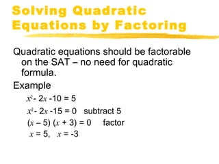 Solving Quadratic 
Equations by Factoring 
Quadratic equations should be factorable 
on the SAT – no need for quadratic 
formula. 
Example 
x2 - 2x -10 = 5 
x2 - 2x -15 = 0 subtract 5 
(x – 5) (x + 3) = 0 factor 
x = 5, x = -3 
 