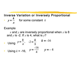 Inverse Variation or Inversely Proportional 
• y k 
= 
for some constant k 
x 
Example 
x and y are inversely proportional when x is 8 
and y is -2. If x is 4, what is y? 
• Using 
y = 
k 
, -2 
= k x 
8 
• Using k = -16, 
-16 
4 
y = 
k = -16 
y = - 4 
 