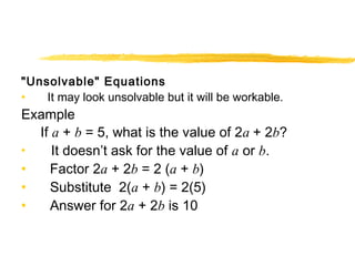 "Unsolvable" Equations 
• It may look unsolvable but it will be workable. 
Example 
If a + b = 5, what is the value of 2a + 2b? 
• It doesn’t ask for the value of a or b. 
• Factor 2a + 2b = 2 (a + b) 
• Substitute 2(a + b) = 2(5) 
• Answer for 2a + 2b is 10 
 