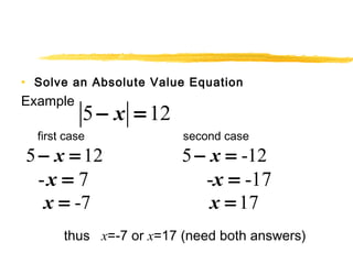 • Solve an Absolute Value Equation 
Example 
5 - x = 12 
first case second case 
5 - x = 12 5 - x = -12 
-x = 7 -x = -17 
x = -7 x = 17 
thus x=-7 or x=17 (need both answers) 
 