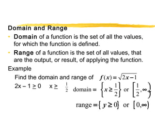 Domain and Range 
• Domain of a function is the set of all the values, 
for which the function is defined. 
• Range of a function is the set of all values, that 
are the output, or result, of applying the function. 
Example 
Find the domain and range of 
f (x) = 2x -1 
2x – 1 > 0 x > 
1 
2 
domain 1 or 1 , 
= ìí x ³ üý êé ¥ö¸ î 2 þ ë 2 
ø 
range = { y ³ 0} or [ 0,¥) 
 