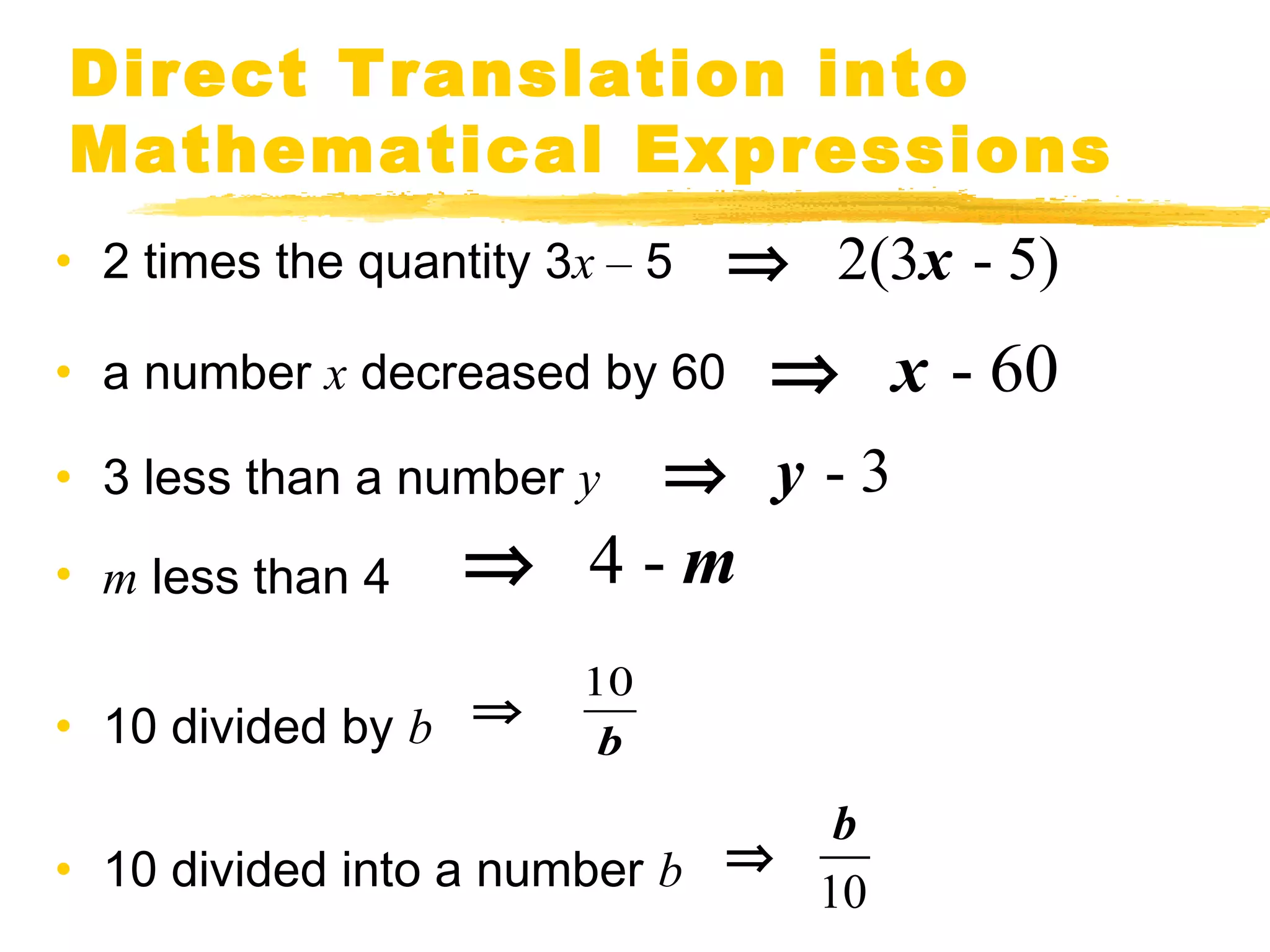 Direct Translation into 
Mathematical Expressions 
• 2 times the quantity 3x – 5 
• a number x decreased by 60 
• 3 less than a number y 
• m less than 4 
• 10 divided by b 
Þ 4 - m 
• 10 divided into a number b 
Þ x - 60 
10 
b 
Þ 
Þ 2(3x - 5) 
Þ y - 3 
Þ b 
10 
 