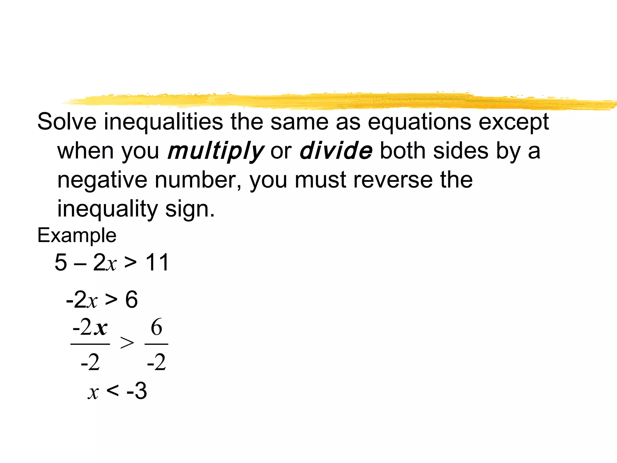Solve inequalities the same as equations except 
when you multiply or divide both sides by a 
negative number, you must reverse the 
inequality sign. 
Example 
5 – 2x > 11 
-2x > 6 
x 
-2 > 6 
-2 -2 
x < -3 
 