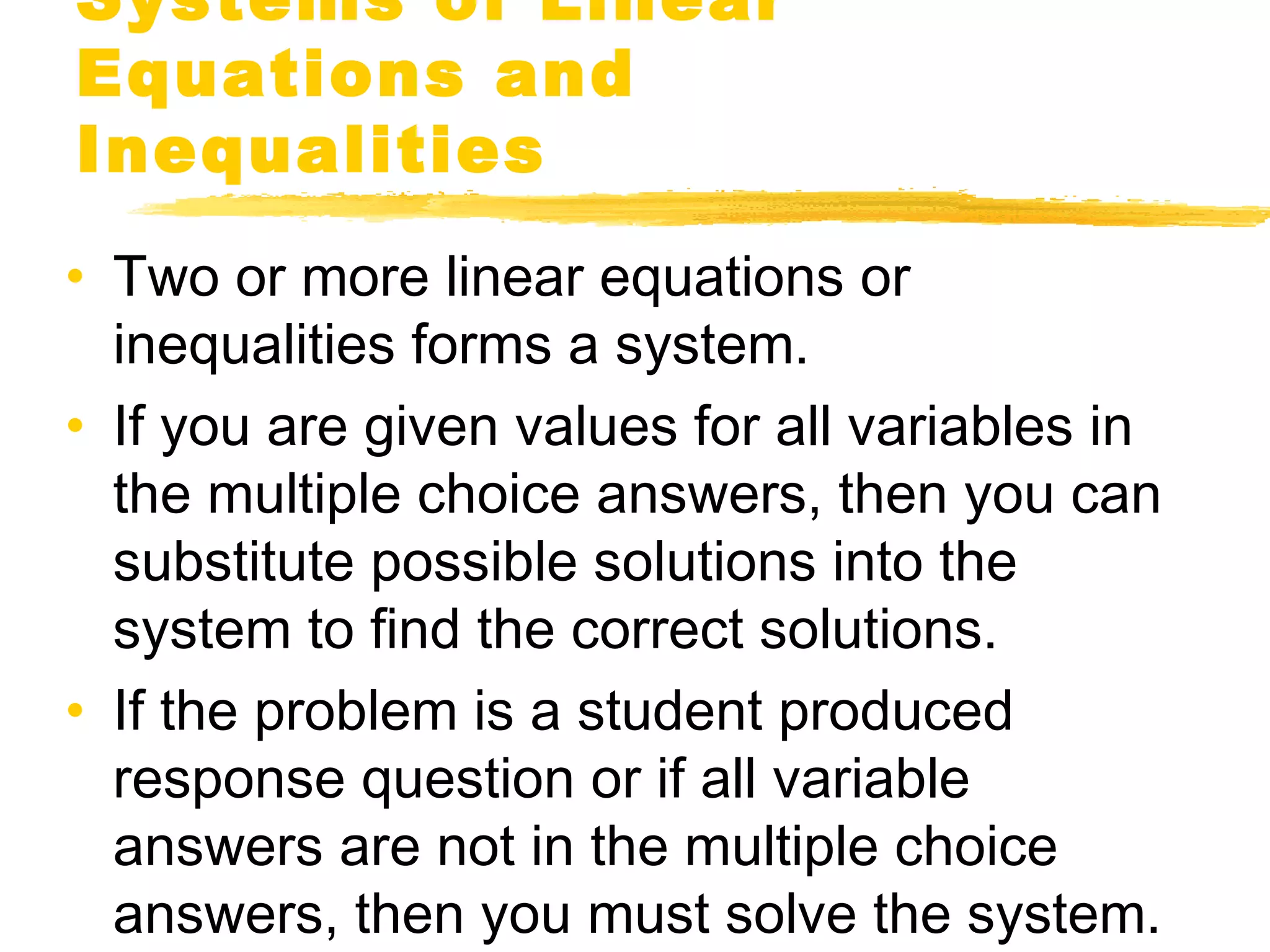 Systems of Linear 
Equations and 
Inequalities 
• Two or more linear equations or 
inequalities forms a system. 
• If you are given values for all variables in 
the multiple choice answers, then you can 
substitute possible solutions into the 
system to find the correct solutions. 
• If the problem is a student produced 
response question or if all variable 
answers are not in the multiple choice 
answers, then you must solve the system. 
 